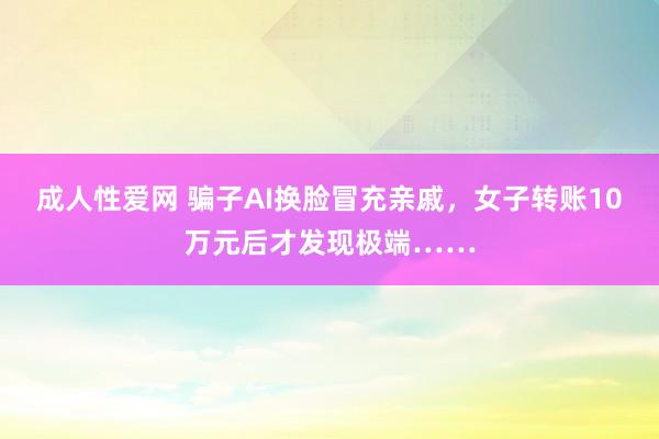 成人性爱网 骗子AI换脸冒充亲戚，女子转账10万元后才发现极端……
