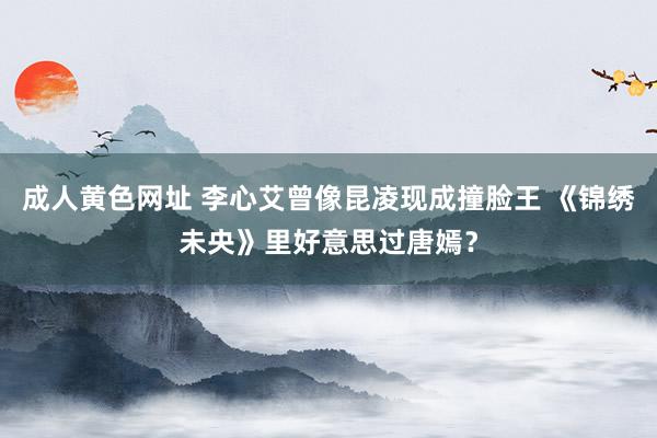 成人黄色网址 李心艾曾像昆凌现成撞脸王 《锦绣未央》里好意思过唐嫣?