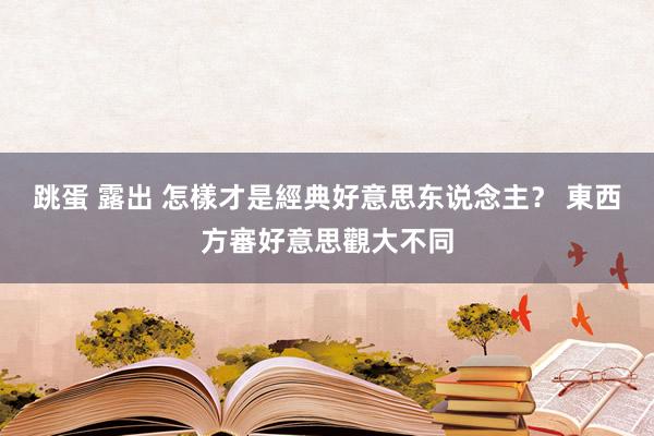 跳蛋 露出 怎樣才是經典好意思东说念主？ 東西方審好意思觀大不同