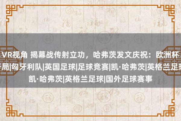 VR视角 揭幕战传射立功,哈弗茨发文庆祝:欧洲杯上的好意思满开局|匈牙利队|英国足球|足球竞赛|凯·哈弗茨|英格兰足球|国外足球赛事