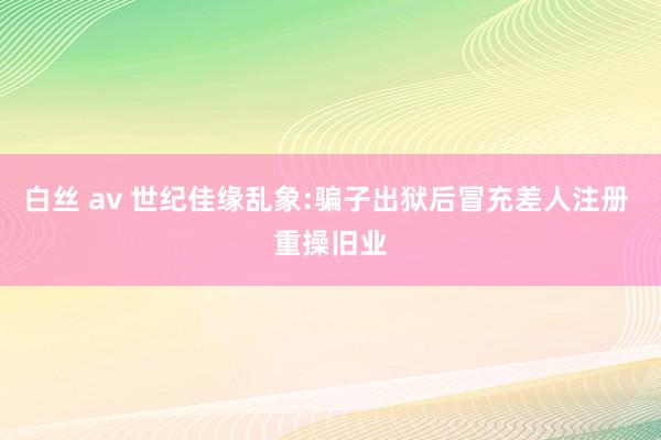 白丝 av 世纪佳缘乱象:骗子出狱后冒充差人注册 重操旧业