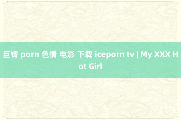 巨臀 porn 色情 电影 下载 iceporn tv | My XXX Hot Girl