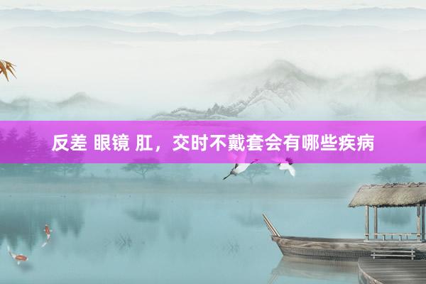 反差 眼镜 肛,交时不戴套会有哪些疾病