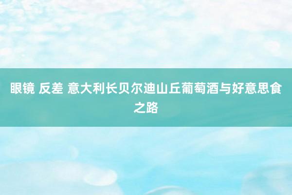 眼镜 反差 意大利长贝尔迪山丘葡萄酒与好意思食之路