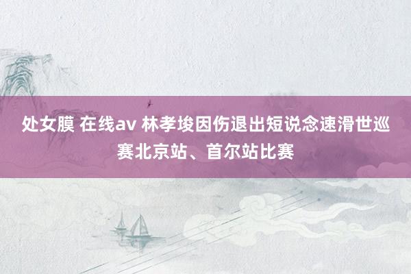处女膜 在线av 林孝埈因伤退出短说念速滑世巡赛北京站、首尔站比赛