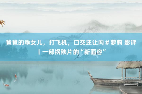 爸爸的乖女儿，打飞机，口交还让禸＃萝莉 影评丨一部祸殃片的“新面容”