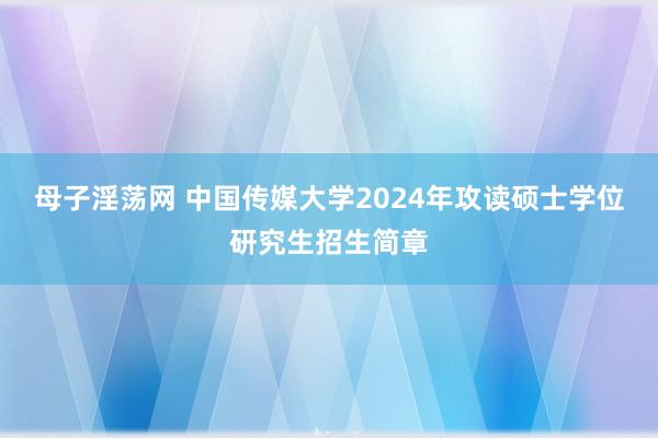 母子淫荡网 中国传媒大学2024年攻读硕士学位研究生招生简章