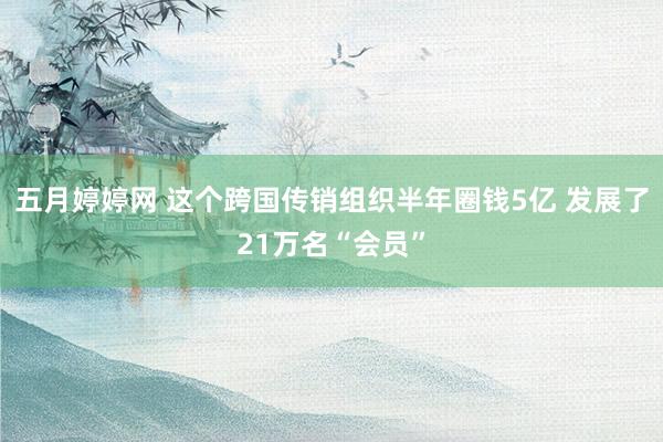 五月婷婷网 这个跨国传销组织半年圈钱5亿 发展了21万名“会员”