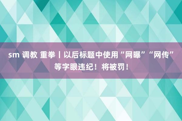 sm 调教 重拳丨以后标题中使用“网曝”“网传”等字眼违纪！将被罚！