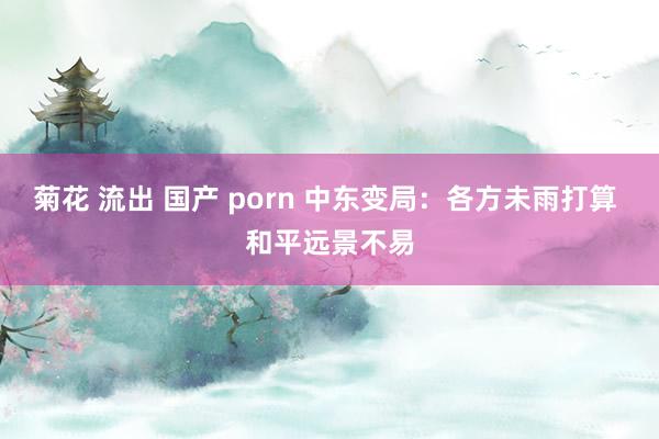 菊花 流出 国产 porn 中东变局：各方未雨打算 和平远景不易