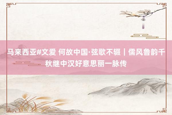马来西亚#文爱 何故中国·弦歌不辍｜儒风鲁韵千秋继中汉好意思丽一脉传