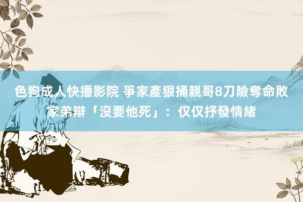 色狗成人快播影院 爭家產狠捅親哥8刀險奪命　敗家弟辯「沒要他死」：仅仅抒發情緒