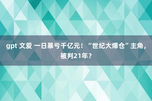 gpt 文爱 一日暴亏千亿元！“世纪大爆仓”主角，被判21年？