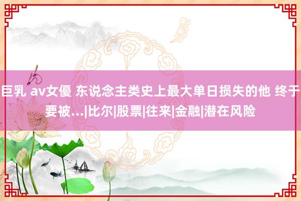 巨乳 av女優 东说念主类史上最大单日损失的他 终于要被...|比尔|股票|往来|金融|潜在风险