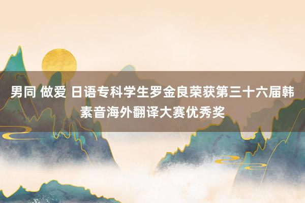 男同 做爱 日语专科学生罗金良荣获第三十六届韩素音海外翻译大赛优秀奖