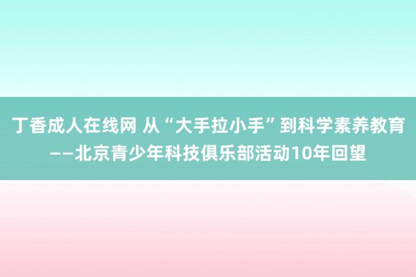 丁香成人在线网 从“大手拉小手”到科学素养教育——北京青少年科技俱乐部活动10年回望