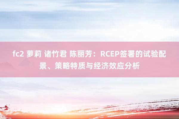 fc2 萝莉 诸竹君 陈丽芳：RCEP签署的试验配景、策略特质与经济效应分析