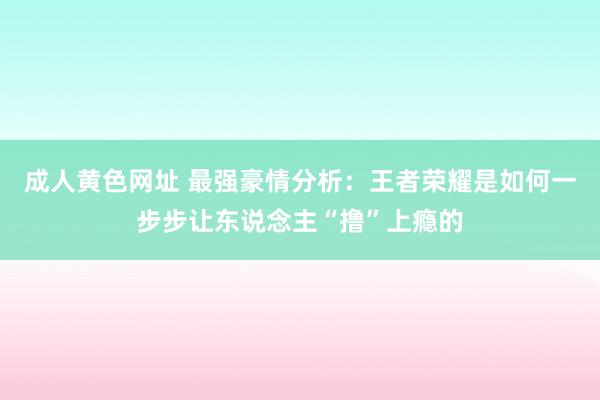 成人黄色网址 最强豪情分析：王者荣耀是如何一步步让东说念主“撸”上瘾的