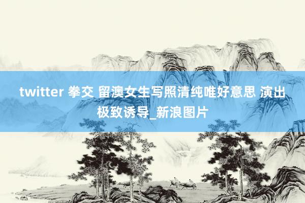 twitter 拳交 留澳女生写照清纯唯好意思 演出极致诱导_新浪图片
