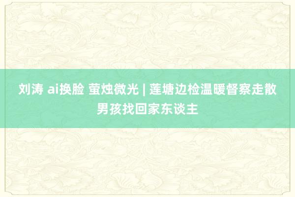 刘涛 ai换脸 萤烛微光 | 莲塘边检温暖督察走散男孩找回家东谈主