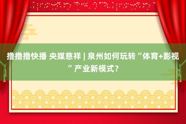 撸撸撸快播 央媒慈祥 | 泉州如何玩转“体育+影视”产业新模式？