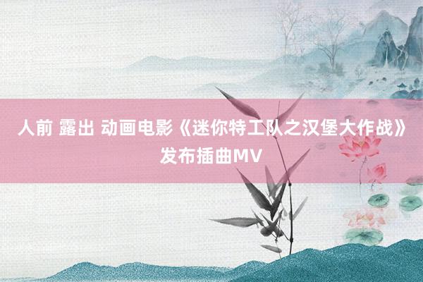 人前 露出 动画电影《迷你特工队之汉堡大作战》发布插曲MV