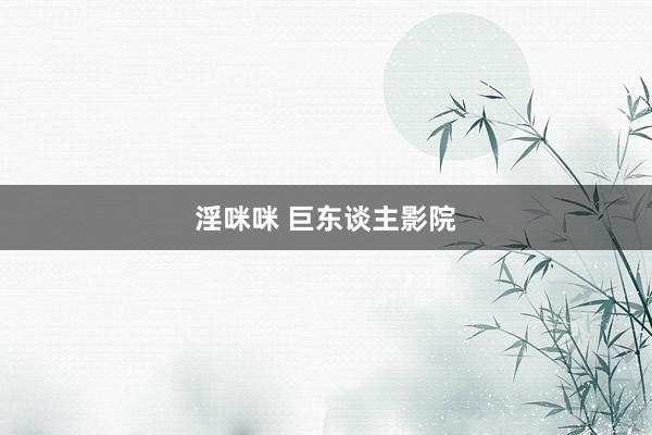 淫咪咪 巨东谈主影院