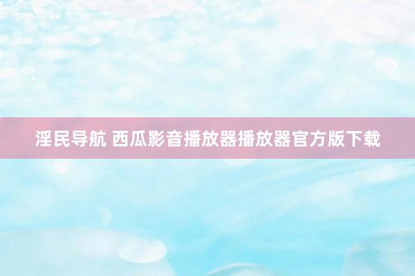 淫民导航 西瓜影音播放器播放器官方版下载