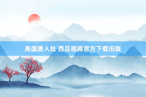 美国唐人社 西瓜视频官方下载旧版