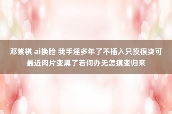邓紫棋 ai换脸 我手淫多年了不插入只摸很爽可最近肉片变黑了若何办无怎摸变归来