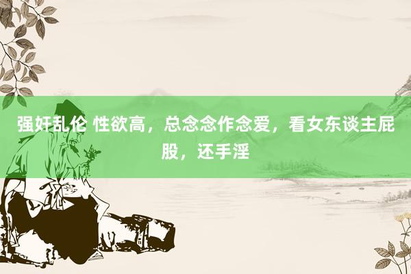 强奸乱伦 性欲高，总念念作念爱，看女东谈主屁股，还手淫