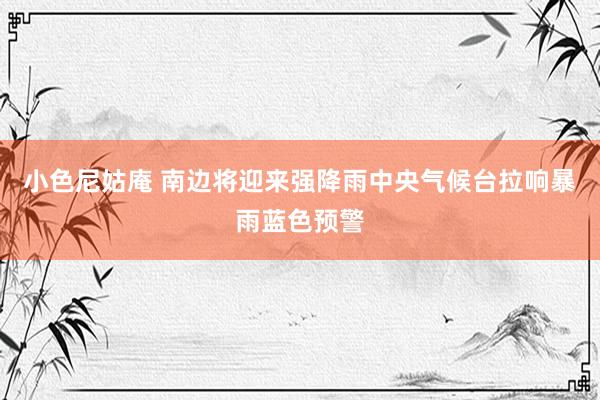 小色尼姑庵 南边将迎来强降雨　中央气候台拉响暴雨蓝色预警