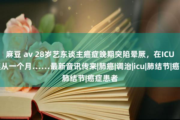 麻豆 av 28岁艺东谈主癌症晚期突陷晕厥，在ICU已然遵从一个月……最新音讯传来|肺癌|调治|icu|肺结节|癌症患者
