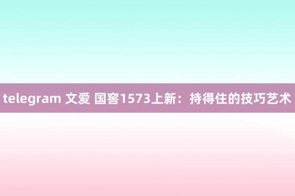 telegram 文爱 国窖1573上新：持得住的技巧艺术
