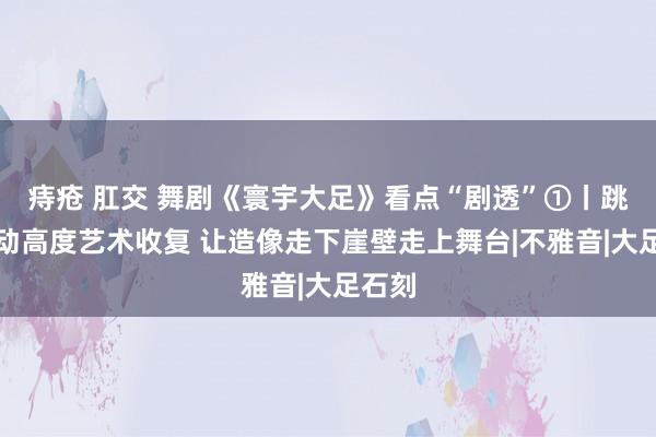 痔疮 肛交 舞剧《寰宇大足》看点“剧透”①丨跳舞行动高度艺术收复 让造像走下崖壁走上舞台|不雅音|大足石刻