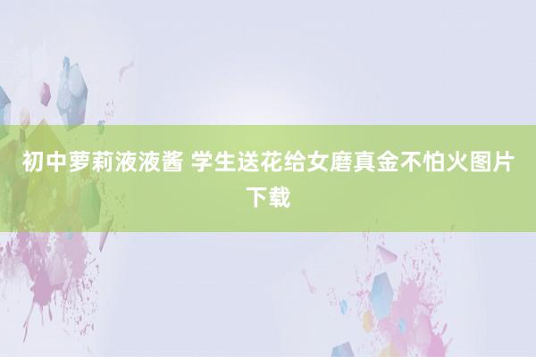 初中萝莉液液酱 学生送花给女磨真金不怕火图片下载
