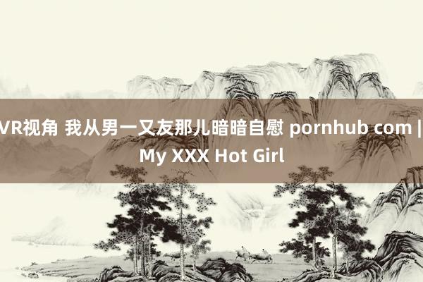 VR视角 我从男一又友那儿暗暗自慰 pornhub com | My XXX Hot Girl