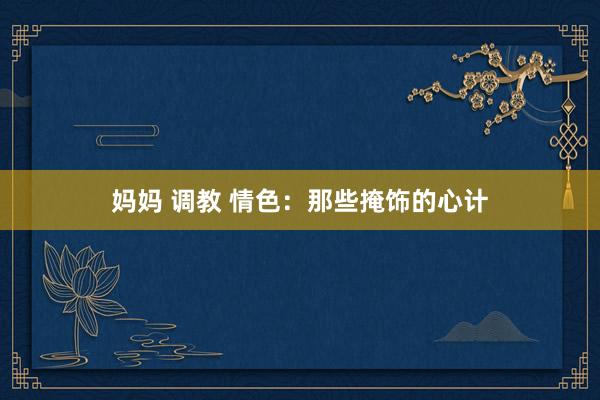 妈妈 调教 情色：那些掩饰的心计