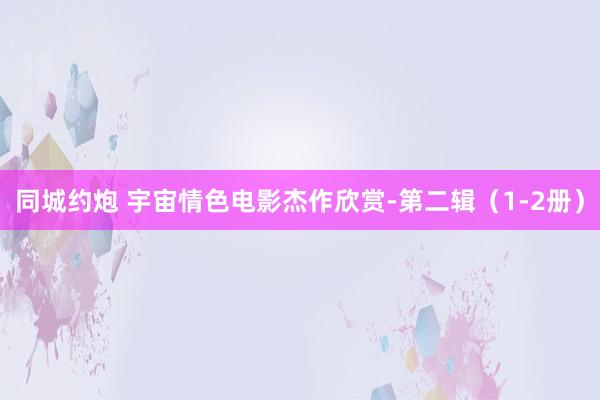 同城约炮 宇宙情色电影杰作欣赏-第二辑（1-2册）