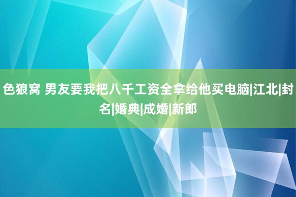 色狼窝 男友要我把八千工资全拿给他买电脑|江北|封名|婚典|成婚|新郎