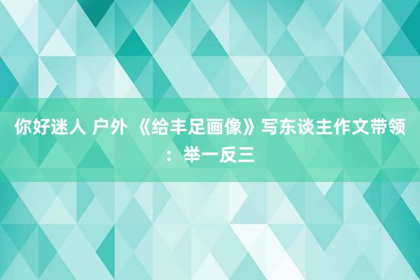 你好迷人 户外 《给丰足画像》写东谈主作文带领：举一反三