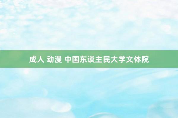 成人 动漫 中国东谈主民大学文体院