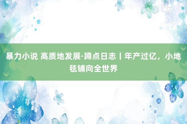 暴力小说 高质地发展·蹲点日志丨年产过亿，小地毯铺向全世界