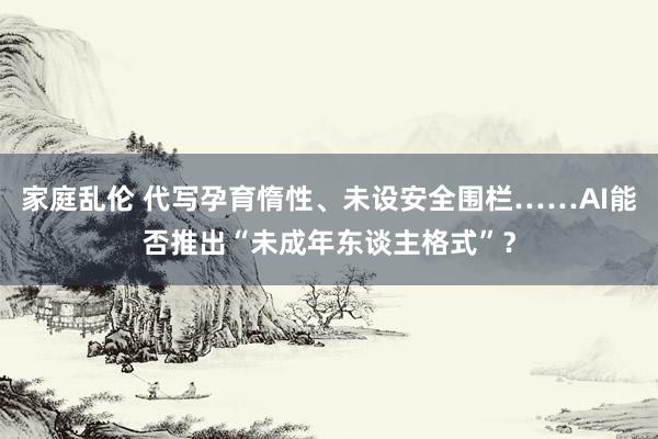 家庭乱伦 代写孕育惰性、未设安全围栏……AI能否推出“未成年东谈主格式”？