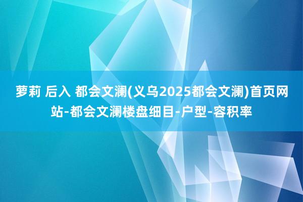 萝莉 后入 都会文澜(义乌2025都会文澜)首页网站-都会文澜楼盘细目-户型-容积率