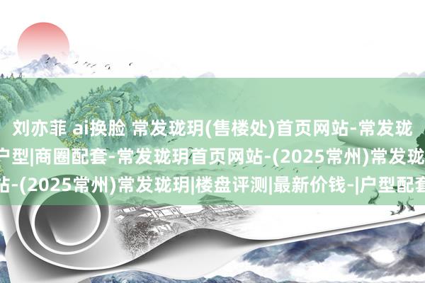 刘亦菲 ai换脸 常发珑玥(售楼处)首页网站-常发珑玥售楼中心|评测-房价户型|商圈配套-常发珑玥首页网站-(2025常州)常发珑玥|楼盘评测|最新价钱-|户型配套