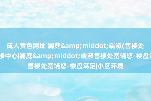 成人黄色网址 澜庭&middot;端淑(售楼处)首页网站|售楼中心|澜庭&middot;端淑售楼处宽饶您-楼盘笃定|小区环境