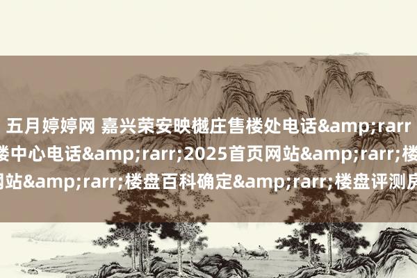五月婷婷网 嘉兴荣安映樾庄售楼处电话&rarr;嘉兴荣安映樾庄售楼中心电话&rarr;2025首页网站&rarr;楼盘百科确定&rarr;楼盘评测房价户型