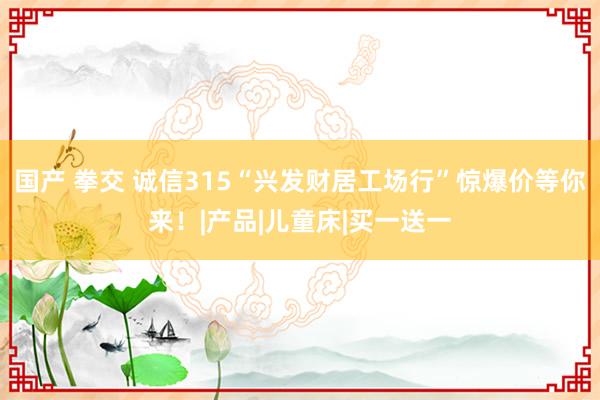 国产 拳交 诚信315“兴发财居工场行”惊爆价等你来！|产品|儿童床|买一送一