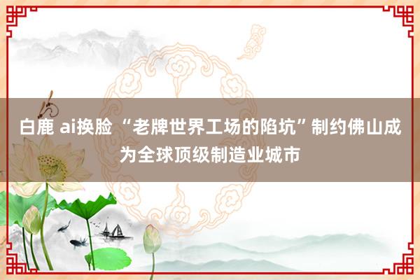 白鹿 ai换脸 “老牌世界工场的陷坑”制约佛山成为全球顶级制造业城市